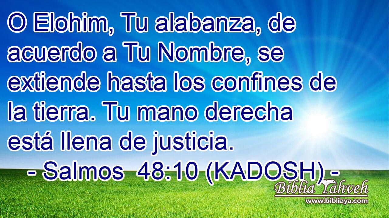  O Elohim, Tu alabanza, de acuerdo a Tu Nombre, se extiende hasta los confines de la tierra. Tu mano derecha está llena de justicia. 