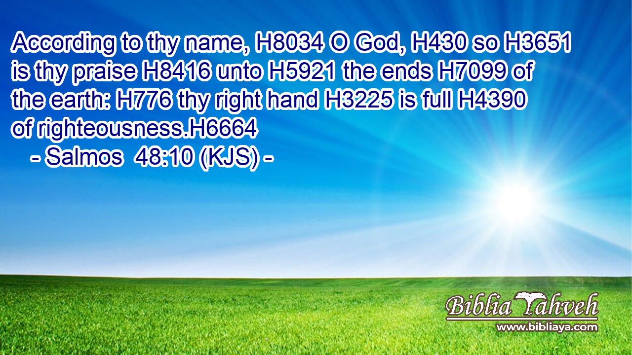 According to thy name, H8034 O God, H430 so H3651 is thy praise H8416 unto H5921 the ends H7099 of the earth: H776 thy right hand H3225 is full H4390 of righteousness.H6664