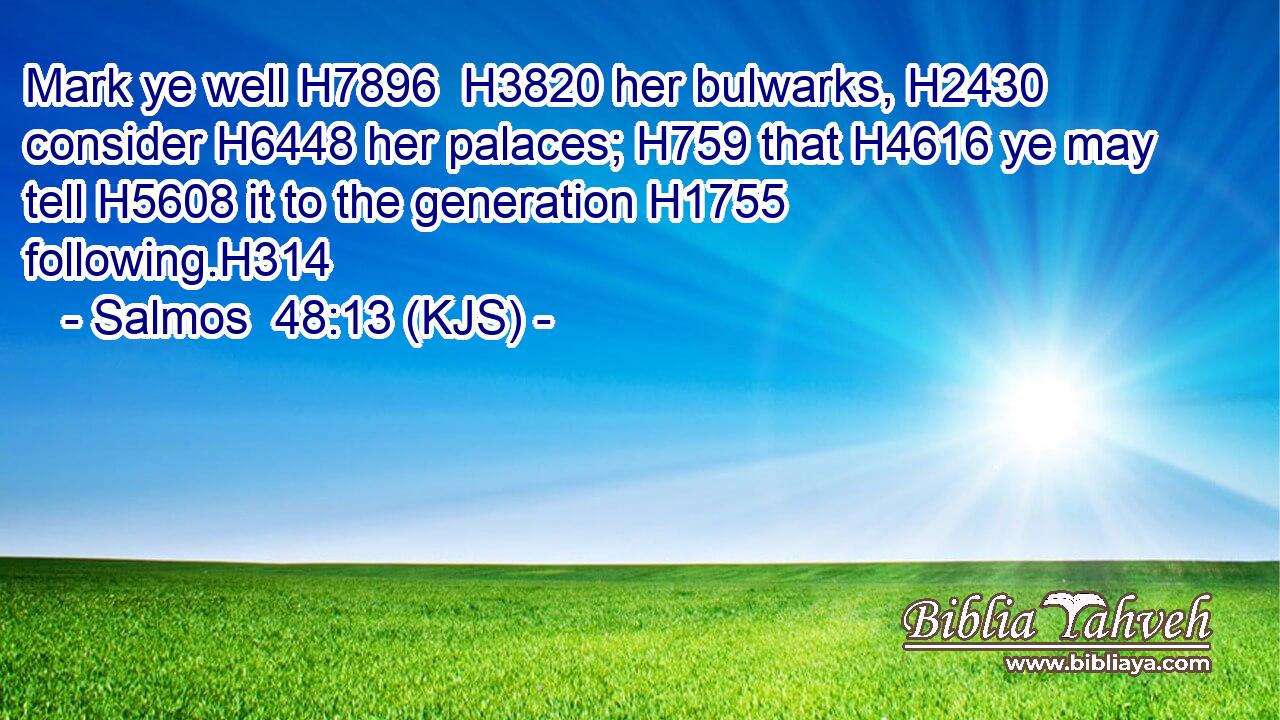 Mark ye well H7896  H3820 her bulwarks, H2430 consider H6448 her palaces; H759 that H4616 ye may tell H5608 it to the generation H1755 following.H314