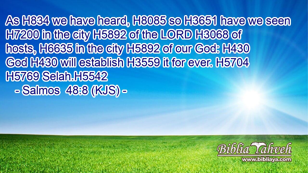 As H834 we have heard, H8085 so H3651 have we seen H7200 in the city H5892 of the LORD H3068 of hosts, H6635 in the city H5892 of our God: H430 God H430 will establish H3559 it for ever. H5704  H5769 Selah.H5542