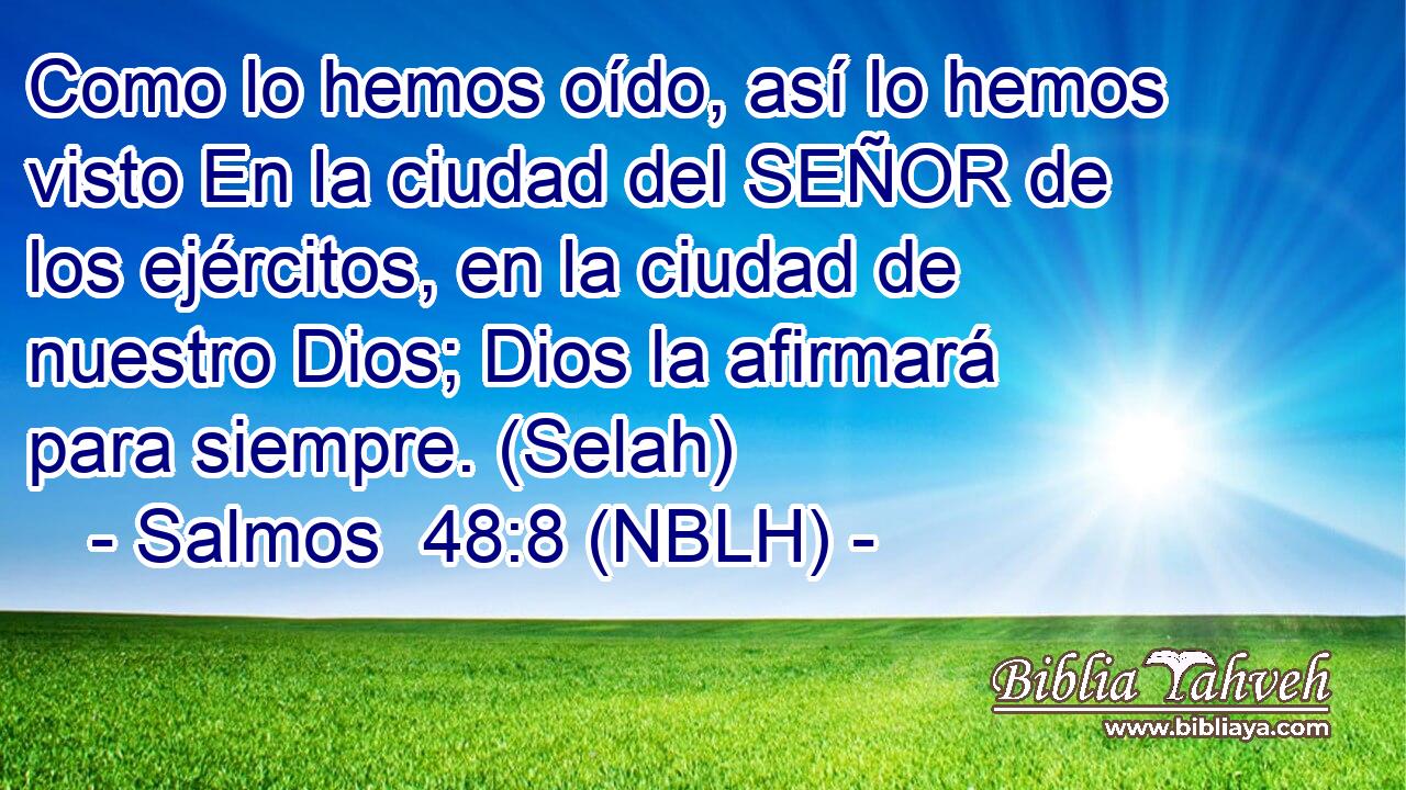  Como lo hemos oído, así lo hemos visto En la ciudad del SEÑOR de los ejércitos, en la ciudad de nuestro Dios; Dios la afirmará para siempre. (Selah) 