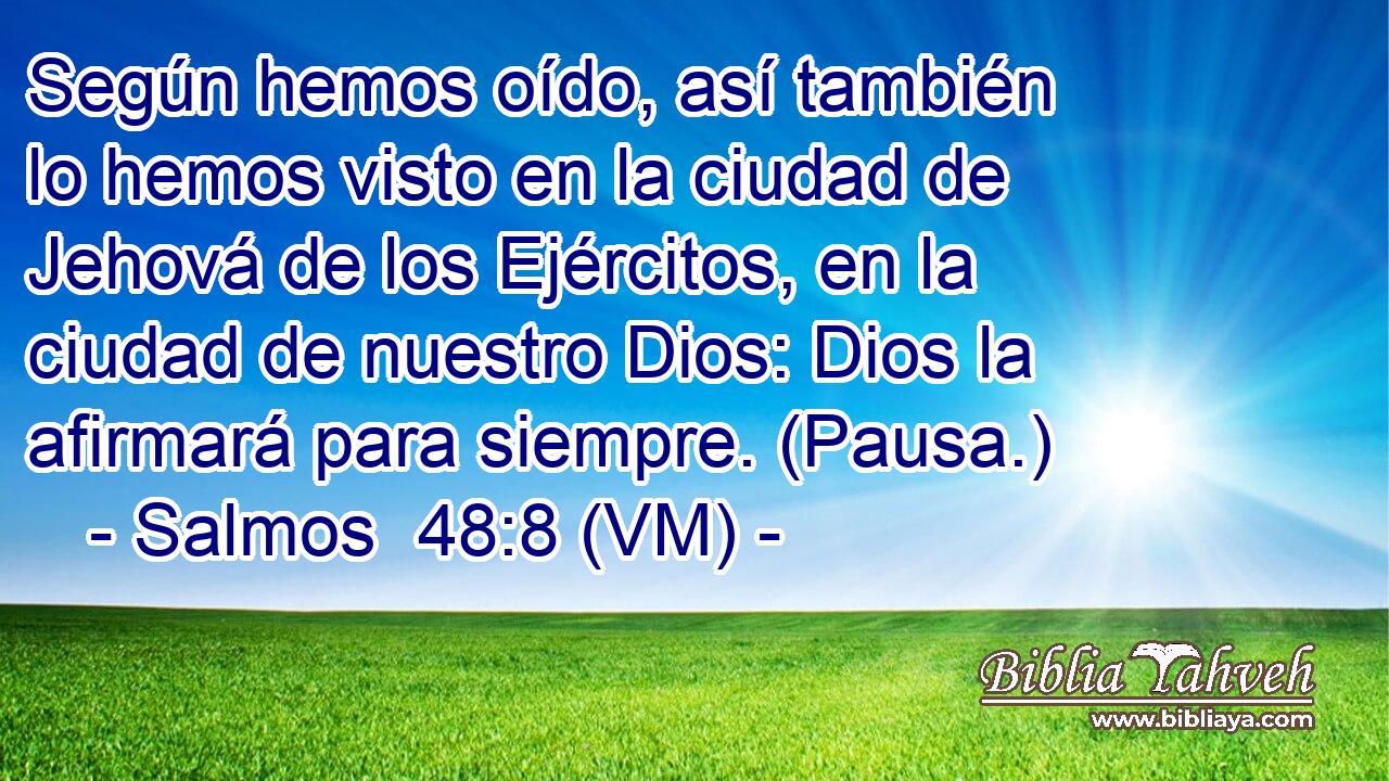  Según hemos oído, así también lo hemos visto en la ciudad de Jehová de los Ejércitos, en la ciudad de nuestro Dios: Dios la afirmará para siempre. (Pausa.) 