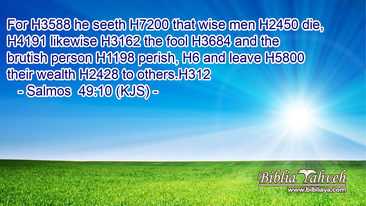For H3588 he seeth H7200 that wise men H2450 die, H4191 likewise H3162 the fool H3684 and the brutish person H1198 perish, H6 and leave H5800 their wealth H2428 to others.H312