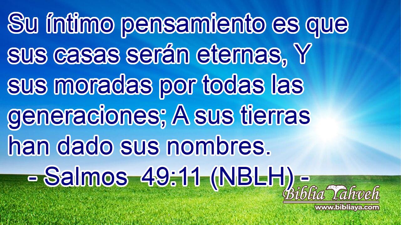  Su íntimo pensamiento es que sus casas serán eternas, Y sus moradas por todas las generaciones; A sus tierras han dado sus nombres. 