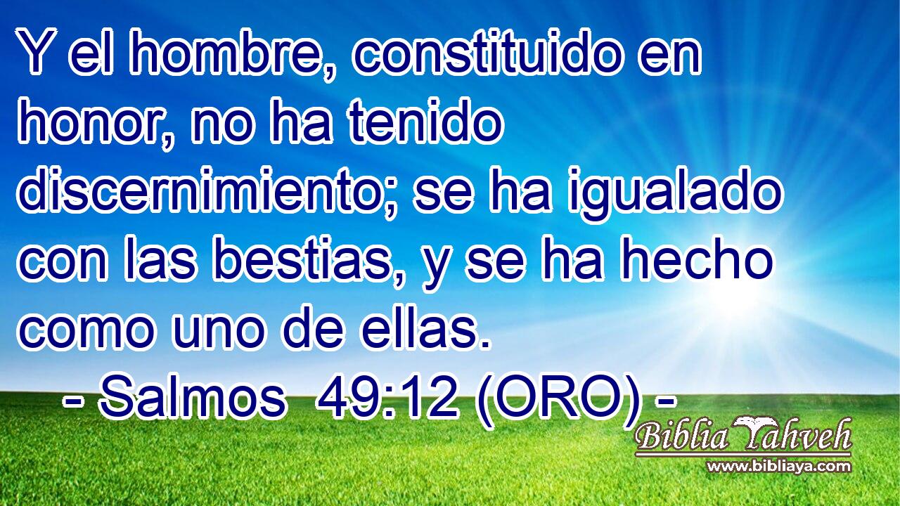  Y el hombre, constituido en honor, no ha tenido discernimiento; se ha igualado con las bestias, y se ha hecho como uno de ellas. 
