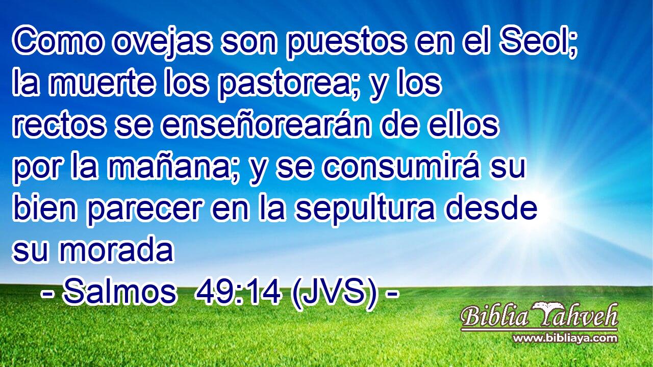 Como ovejas son puestos en el Seol; la muerte los pastorea; y los rectos se enseñorearán de ellos por la mañana; y se consumirá su bien parecer en la sepultura desde su morada