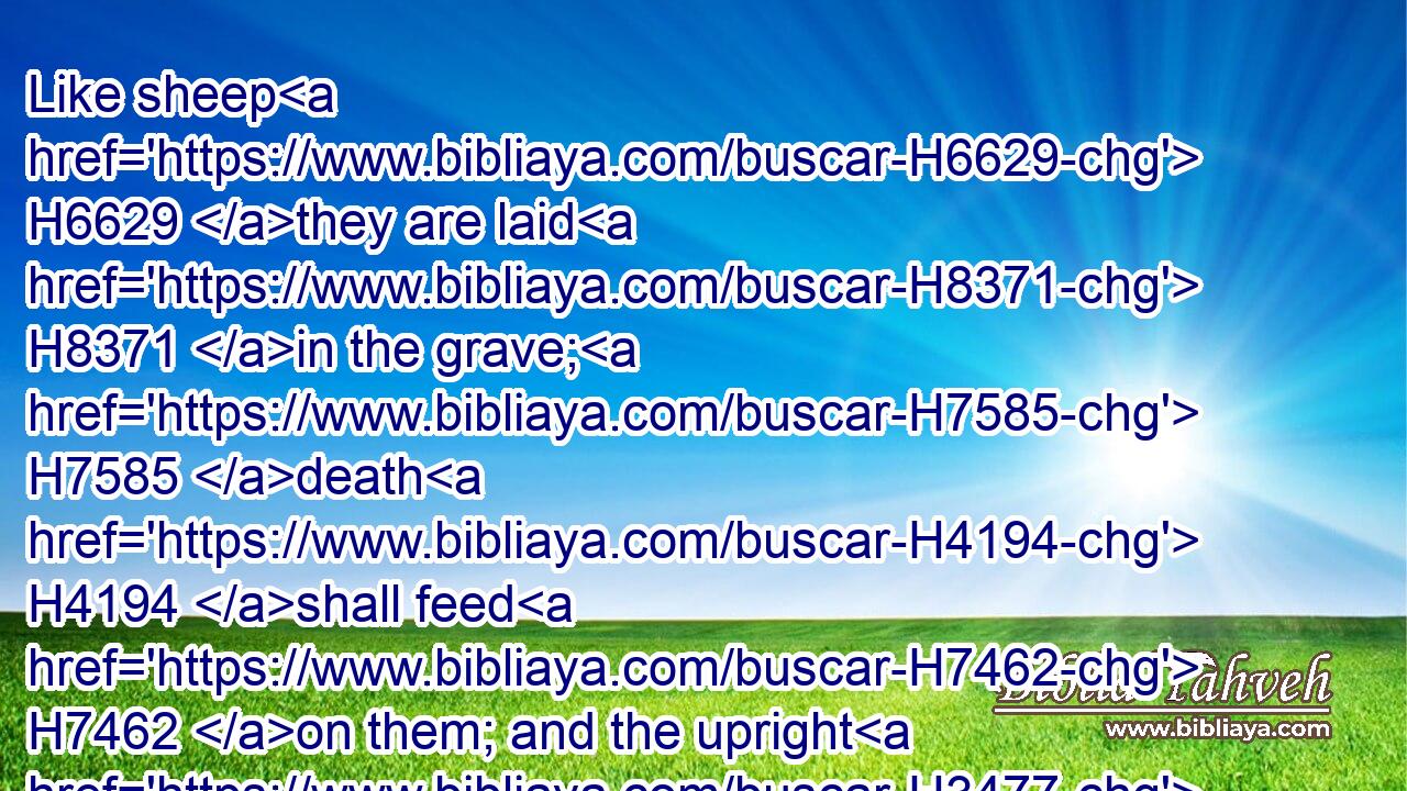 Like sheep H6629 they are laid H8371 in the grave; H7585 death H4194 shall feed H7462 on them; and the upright H3477 shall have dominion H7287 over them in the morning; H1242 and their beauty H6697 shall consume H1086 in the grave H7585 from their dwelling. H4480 H2073