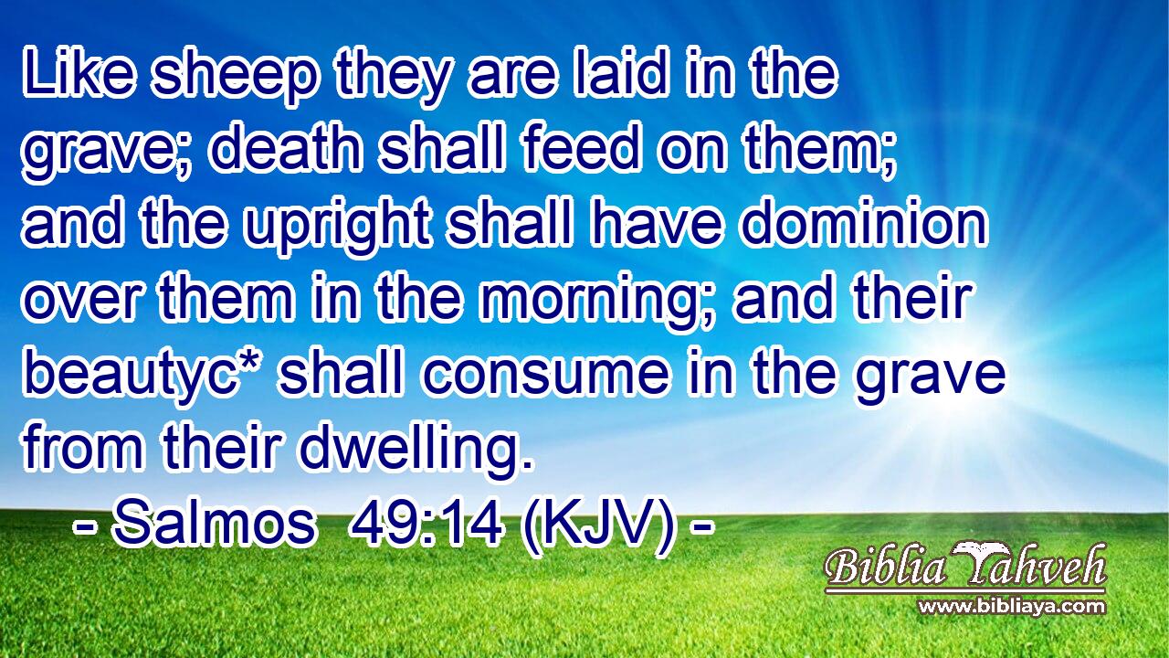 Like sheep they are laid in the grave; death shall feed on them; and the upright shall have dominion over them in the morning; and their beautyc* shall consume in the grave from their dwelling.