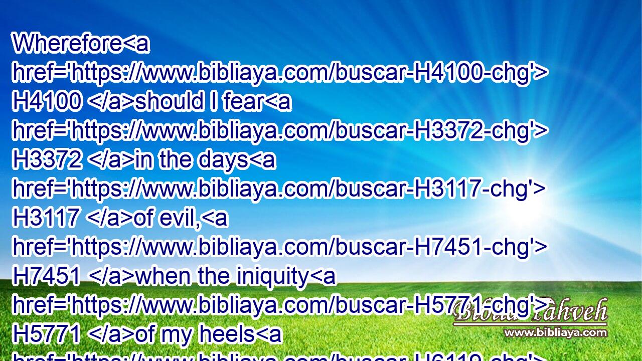 Wherefore H4100 should I fear H3372 in the days H3117 of evil, H7451 when the iniquity H5771 of my heels H6119 shall compass me about?H5437