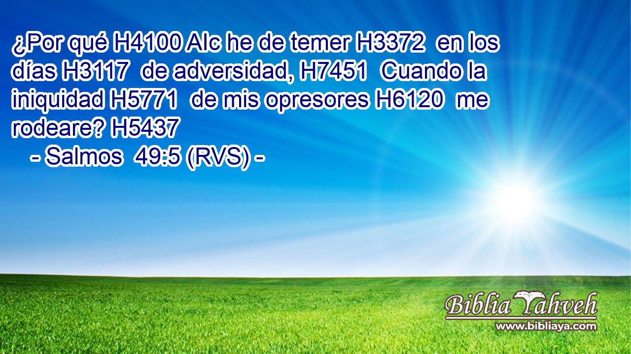 ¿Por qué H4100 AIc he de temer H3372  en los días H3117  de adversidad, H7451  Cuando la iniquidad H5771  de mis opresores H6120  me rodeare? H5437  