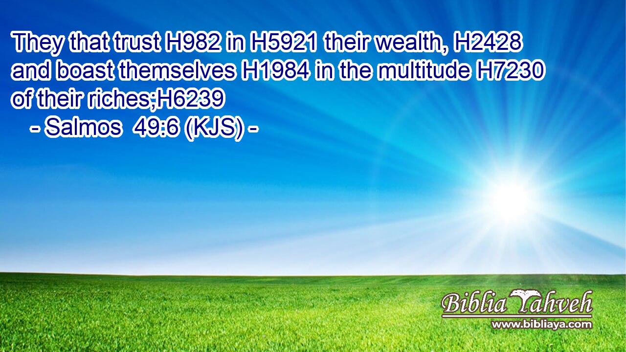They that trust H982 in H5921 their wealth, H2428 and boast themselves H1984 in the multitude H7230 of their riches;H6239