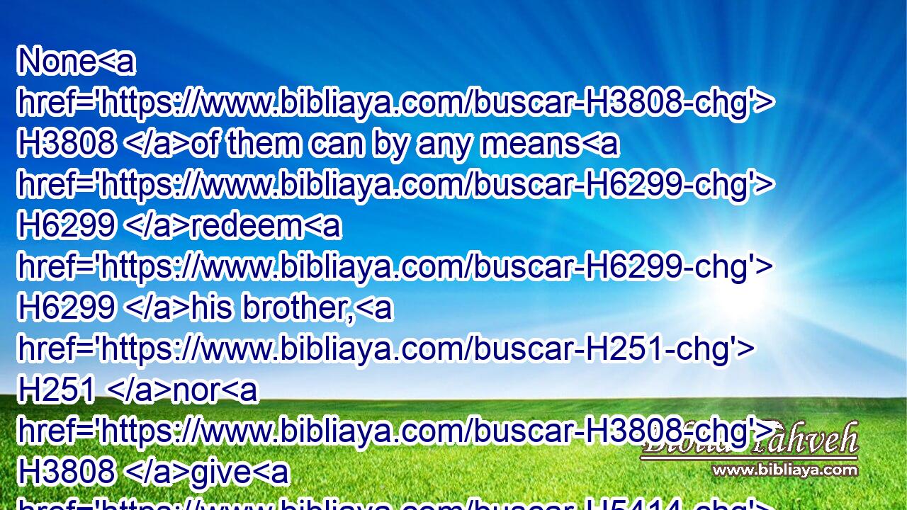 None H3808 of them can by any means H6299 redeem H6299 his brother, H251 nor H3808 give H5414 to God H430 a ransom H3724 for him: