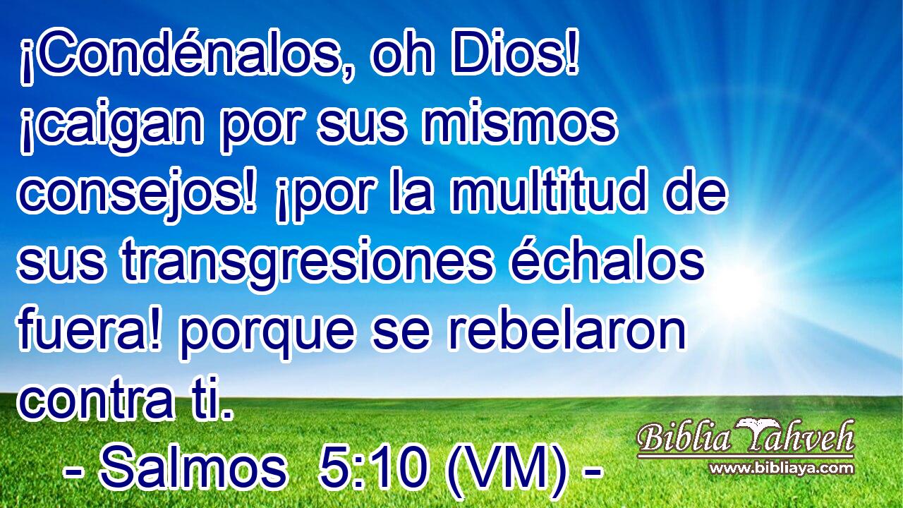  ¡Condénalos, oh Dios! ¡caigan por sus mismos consejos! ¡por la multitud de sus transgresiones échalos fuera! porque se rebelaron contra ti. 
