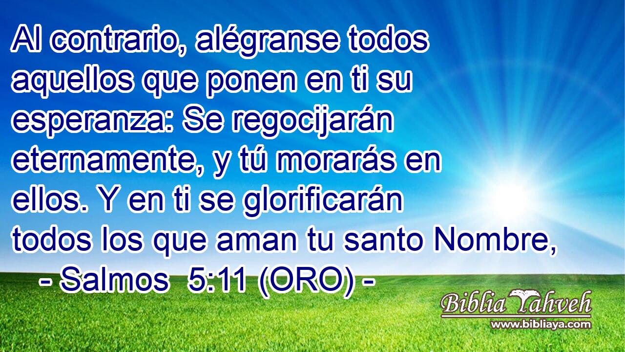  Al contrario, alégranse todos aquellos que ponen en ti su esperanza: Se regocijarán eternamente, y tú morarás en ellos. Y en ti se glorificarán todos los que aman tu santo Nombre, 