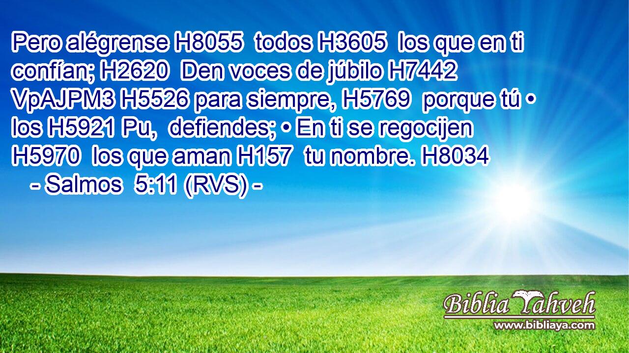 Pero alégrense H8055  todos H3605  los que en ti confían; H2620  Den voces de júbilo H7442 VpAJPM3 H5526 para siempre, H5769  porque tú • los H5921 Pu,  defiendes; • En ti se regocijen H5970  los que aman H157  tu nombre. H8034  