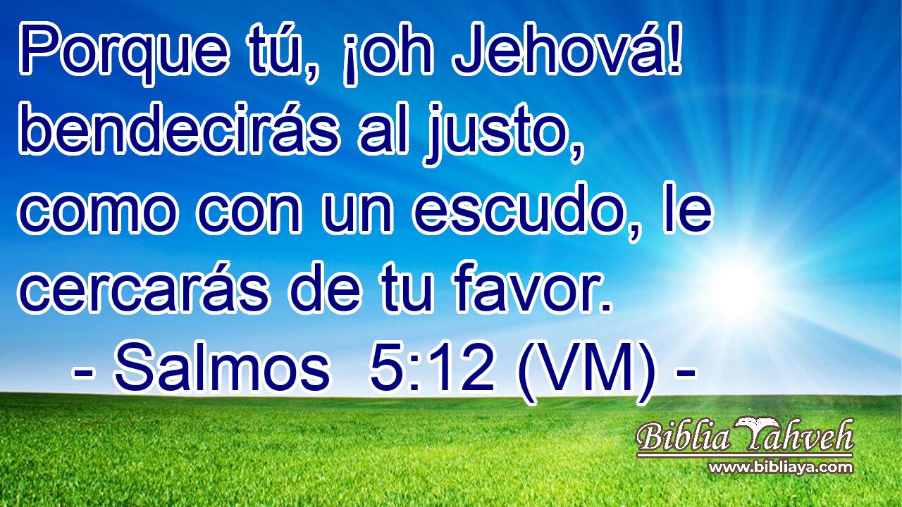  Porque tú, ¡oh Jehová! bendecirás al justo, como con un escudo, le cercarás de tu favor. 