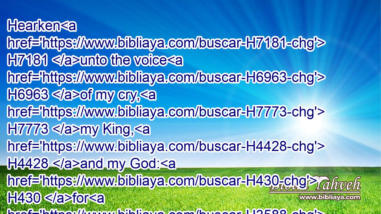 Hearken H7181 unto the voice H6963 of my cry, H7773 my King, H4428 and my God: H430 for H3588 unto H413 thee will I pray.H6419