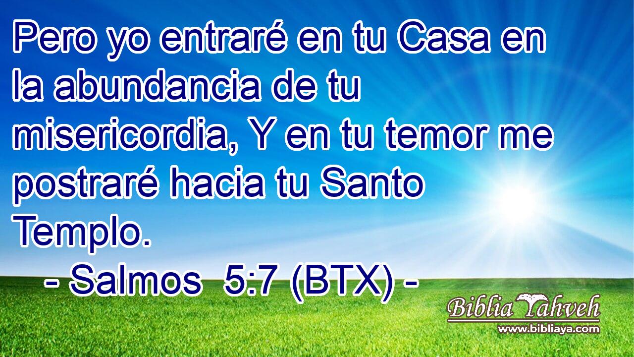 Pero yo entraré en tu Casa en la abundancia de tu misericordia, Y en tu temor me postraré hacia tu Santo Templo.