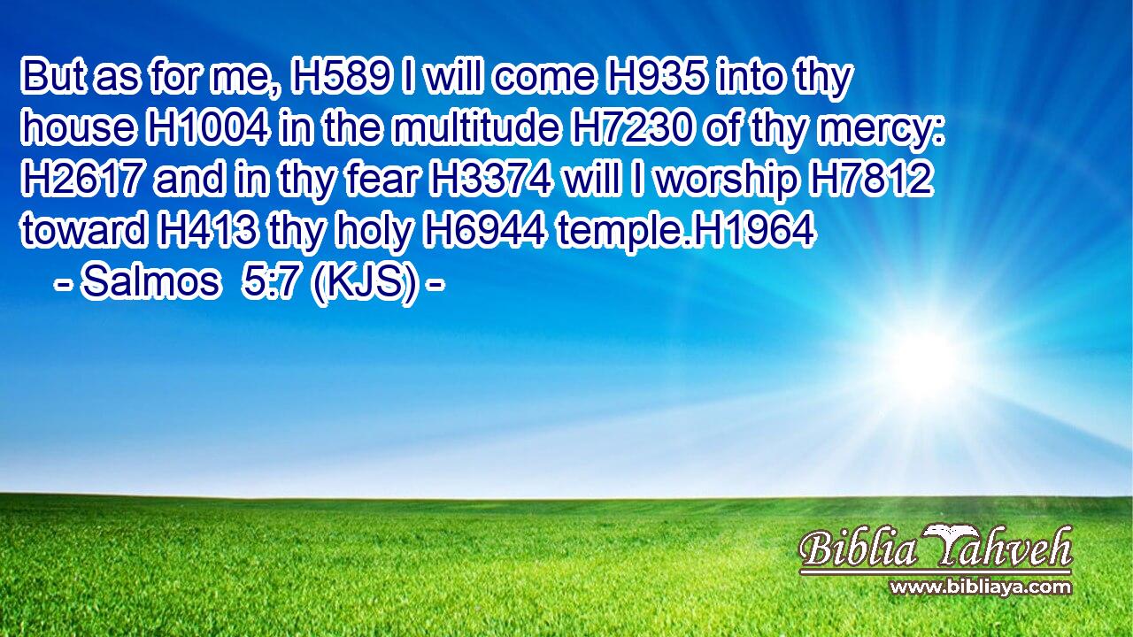 But as for me, H589 I will come H935 into thy house H1004 in the multitude H7230 of thy mercy: H2617 and in thy fear H3374 will I worship H7812 toward H413 thy holy H6944 temple.H1964