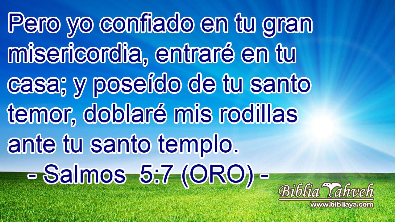  Pero yo confiado en tu gran misericordia, entraré en tu casa; y poseído de tu santo temor, doblaré mis rodillas ante tu santo templo. 