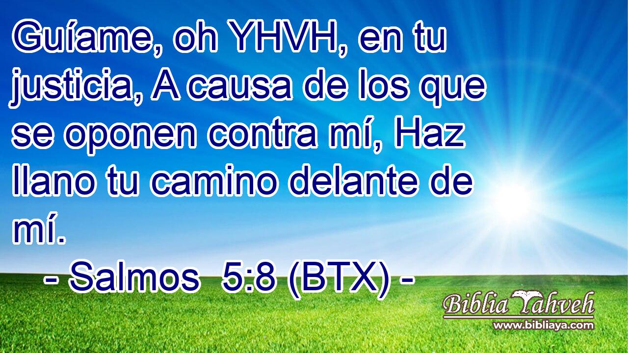 Guíame, oh YHVH, en tu justicia, A causa de los que se oponen contra mí, Haz llano tu camino delante de mí.