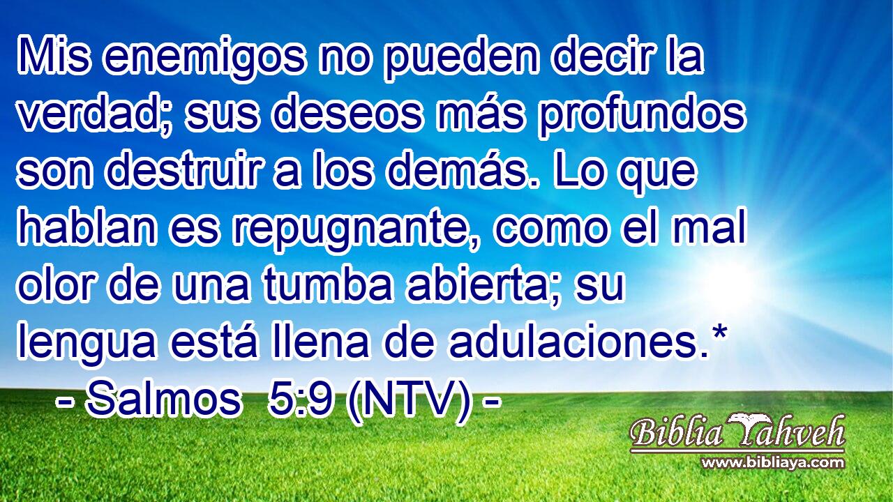 Mis enemigos no pueden decir la verdad; sus deseos más profundos son destruir a los demás. Lo que hablan es repugnante, como el mal olor de una tumba abierta; su lengua está llena de adulaciones.*