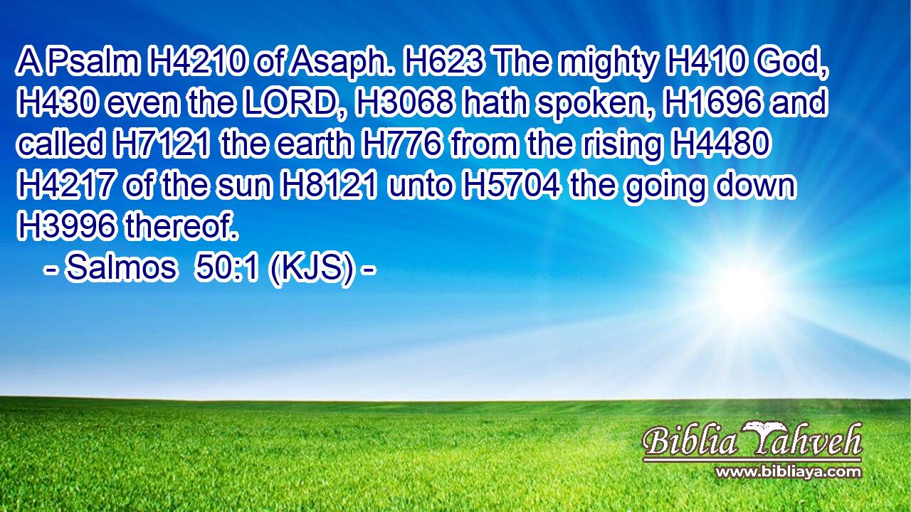 A Psalm H4210 of Asaph. H623 The mighty H410 God, H430 even the LORD, H3068 hath spoken, H1696 and called H7121 the earth H776 from the rising H4480  H4217 of the sun H8121 unto H5704 the going down H3996 thereof.
