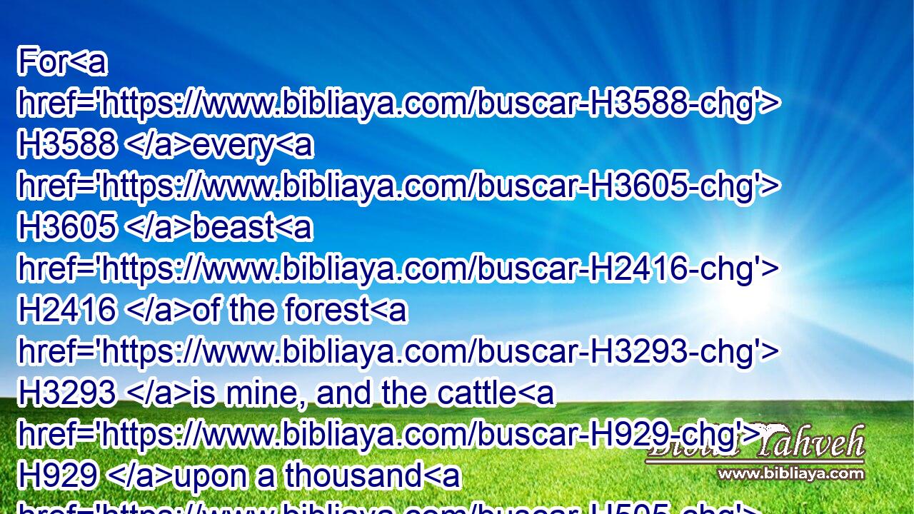 For H3588 every H3605 beast H2416 of the forest H3293 is mine, and the cattle H929 upon a thousand H505 hills.H2042