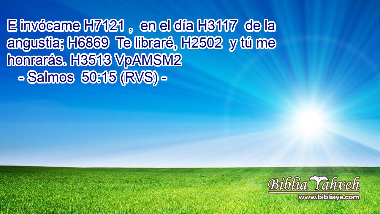 E invócame H7121 ,  en el día H3117  de la angustia; H6869  Te libraré, H2502  y tú me honrarás. H3513 VpAMSM2 