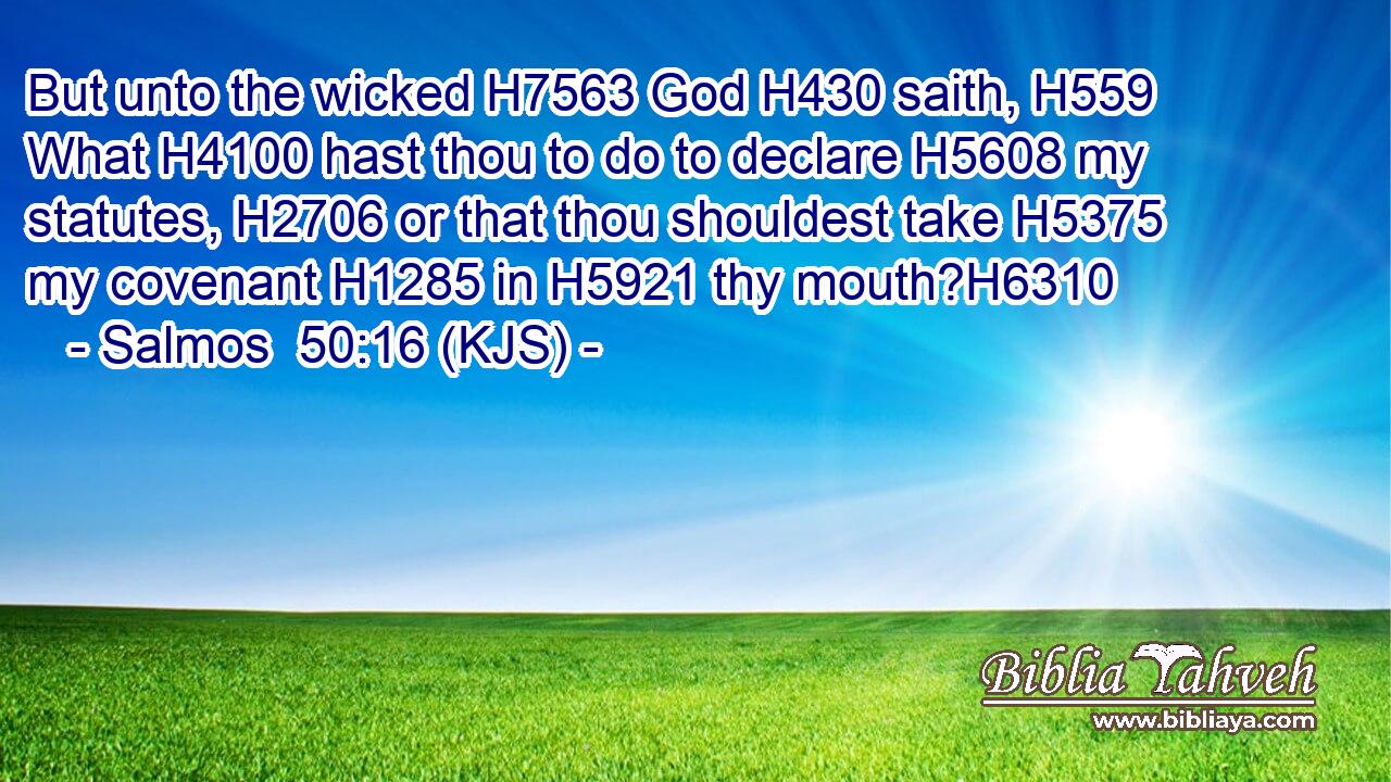 But unto the wicked H7563 God H430 saith, H559 What H4100 hast thou to do to declare H5608 my statutes, H2706 or that thou shouldest take H5375 my covenant H1285 in H5921 thy mouth?H6310