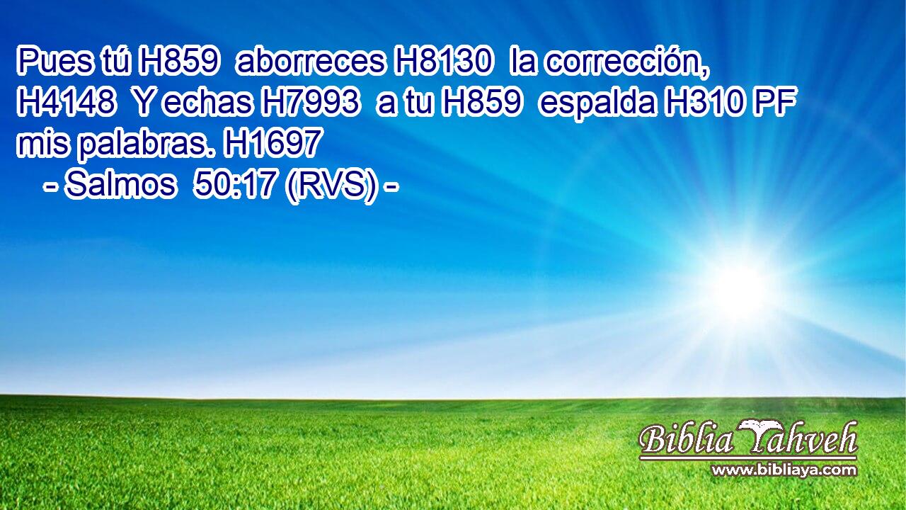 Pues tú H859  aborreces H8130  la corrección, H4148  Y echas H7993  a tu H859  espalda H310 PF mis palabras. H1697  