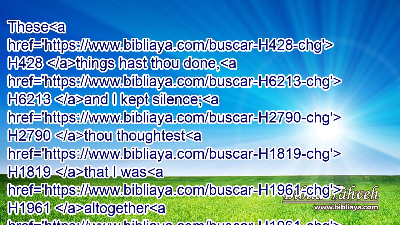 These H428 things hast thou done, H6213 and I kept silence; H2790 thou thoughtest H1819 that I was H1961 altogether H1961 such an one as thyself: H3644 but I will reprove H3198 thee, and set them in order H6186 before thine eyes.H5869