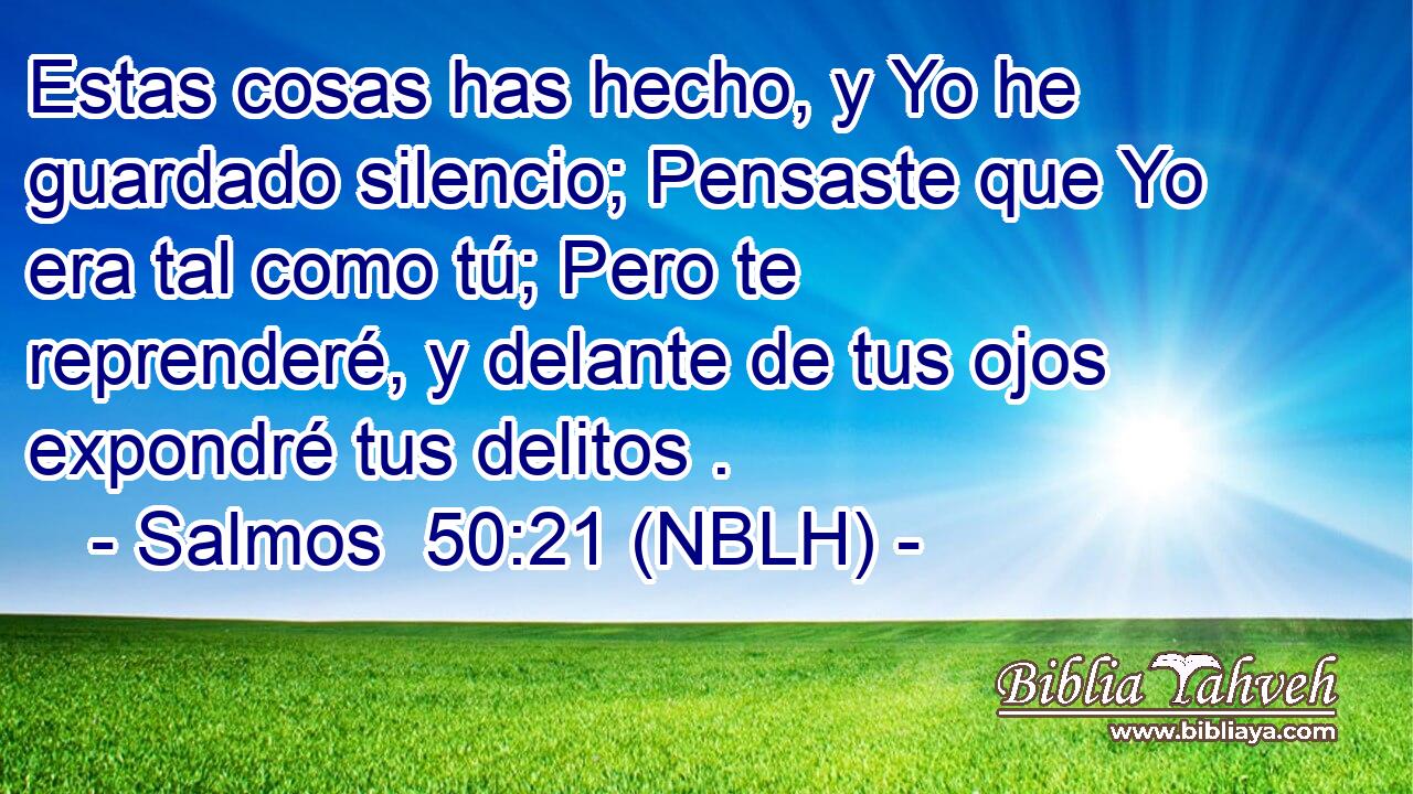  Estas cosas has hecho, y Yo he guardado silencio; Pensaste que Yo era tal como tú; Pero te reprenderé, y delante de tus ojos expondré tus delitos . 