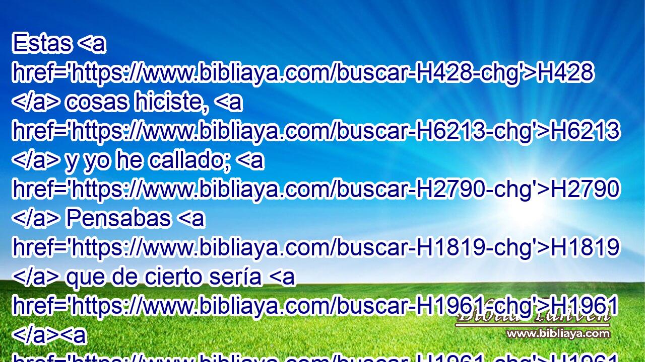 Estas H428  cosas hiciste, H6213  y yo he callado; H2790  Pensabas H1819  que de cierto sería H1961 H1961 ,  H3644 yo como tú; Pero te reprenderé, H3198  y las pondré H6186  delante de tus ojos. H5869  