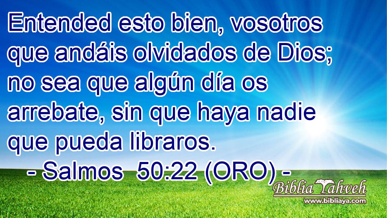  Entended esto bien, vosotros que andáis olvidados de Dios; no sea que algún día os arrebate, sin que haya nadie que pueda libraros. 