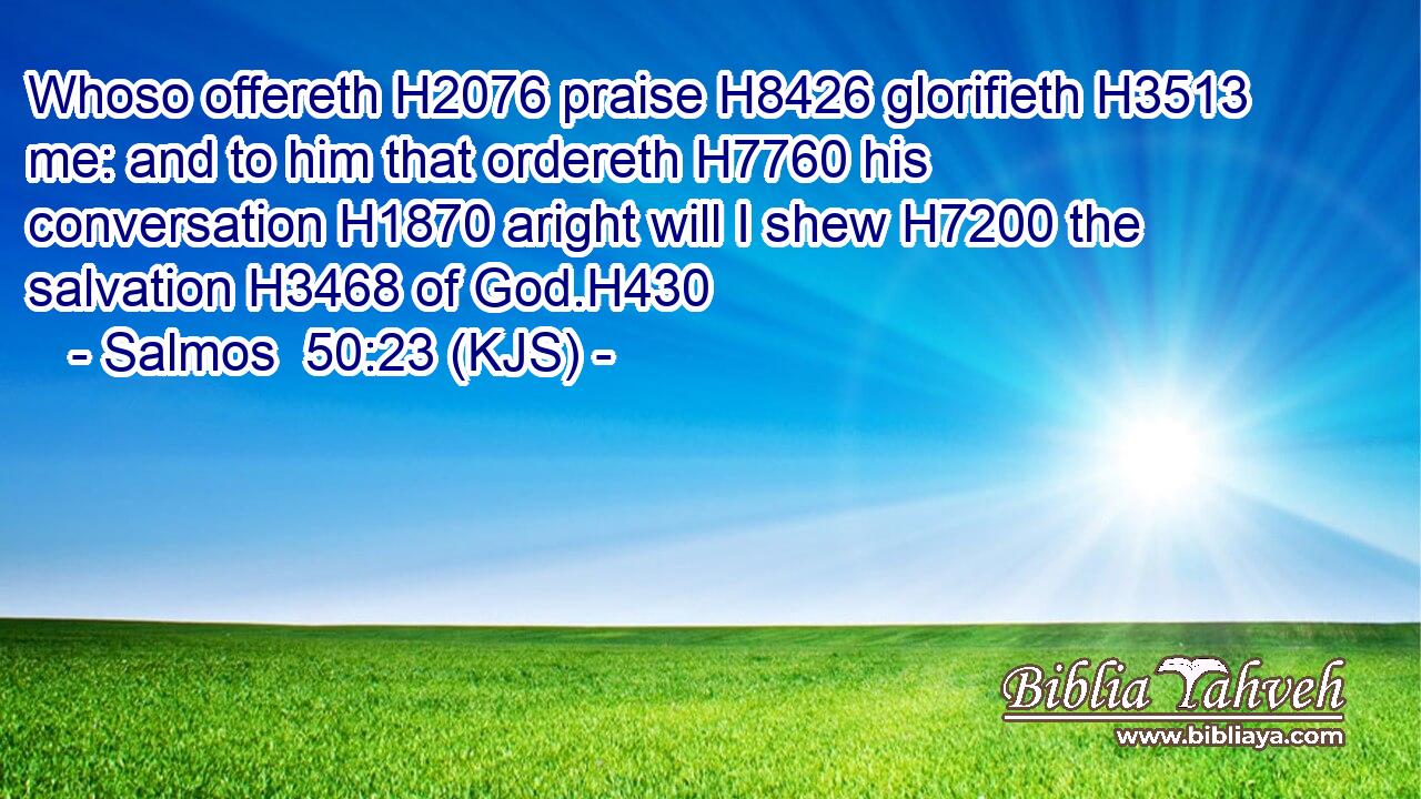 Whoso offereth H2076 praise H8426 glorifieth H3513 me: and to him that ordereth H7760 his conversation H1870 aright will I shew H7200 the salvation H3468 of God.H430
