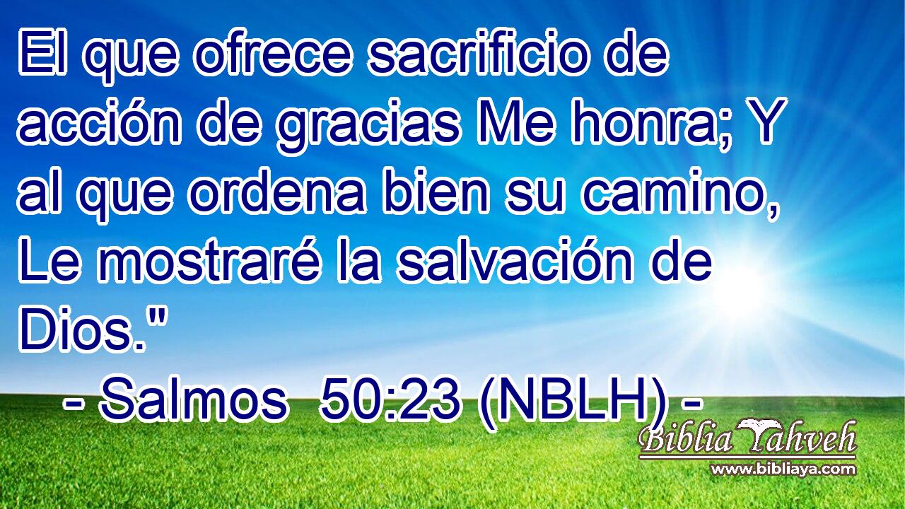  El que ofrece sacrificio de acción de gracias Me honra; Y al que ordena bien su camino, Le mostraré la salvación de Dios.