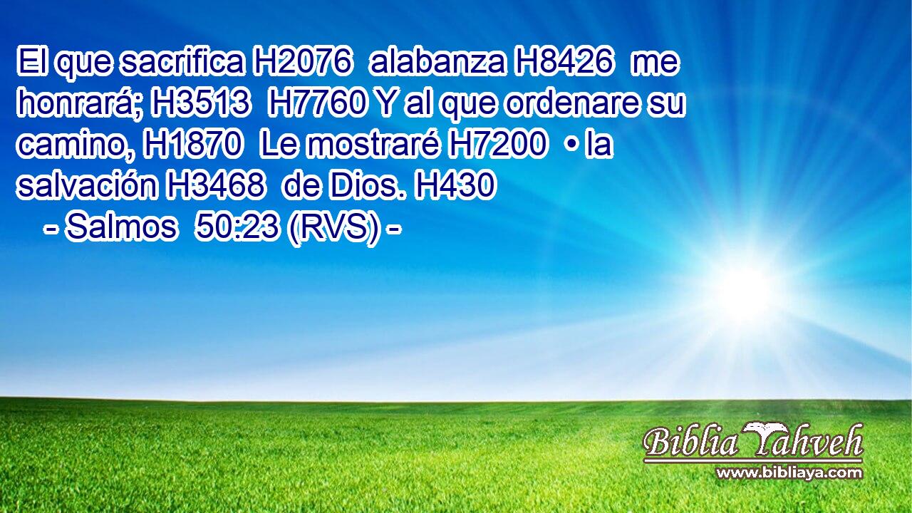El que sacrifica H2076  alabanza H8426  me honrará; H3513  H7760 Y al que ordenare su camino, H1870  Le mostraré H7200  • la salvación H3468  de Dios. H430  
