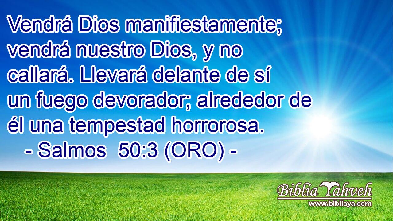  Vendrá Dios manifiestamente; vendrá nuestro Dios, y no callará. Llevará delante de sí un fuego devorador; alrededor de él una tempestad horrorosa. 