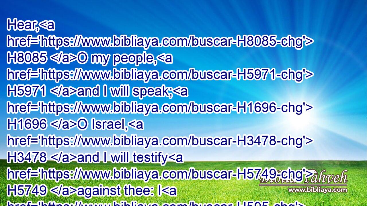 Hear, H8085 O my people, H5971 and I will speak; H1696 O Israel, H3478 and I will testify H5749 against thee: I H595 am God, H430 even thy God.H430