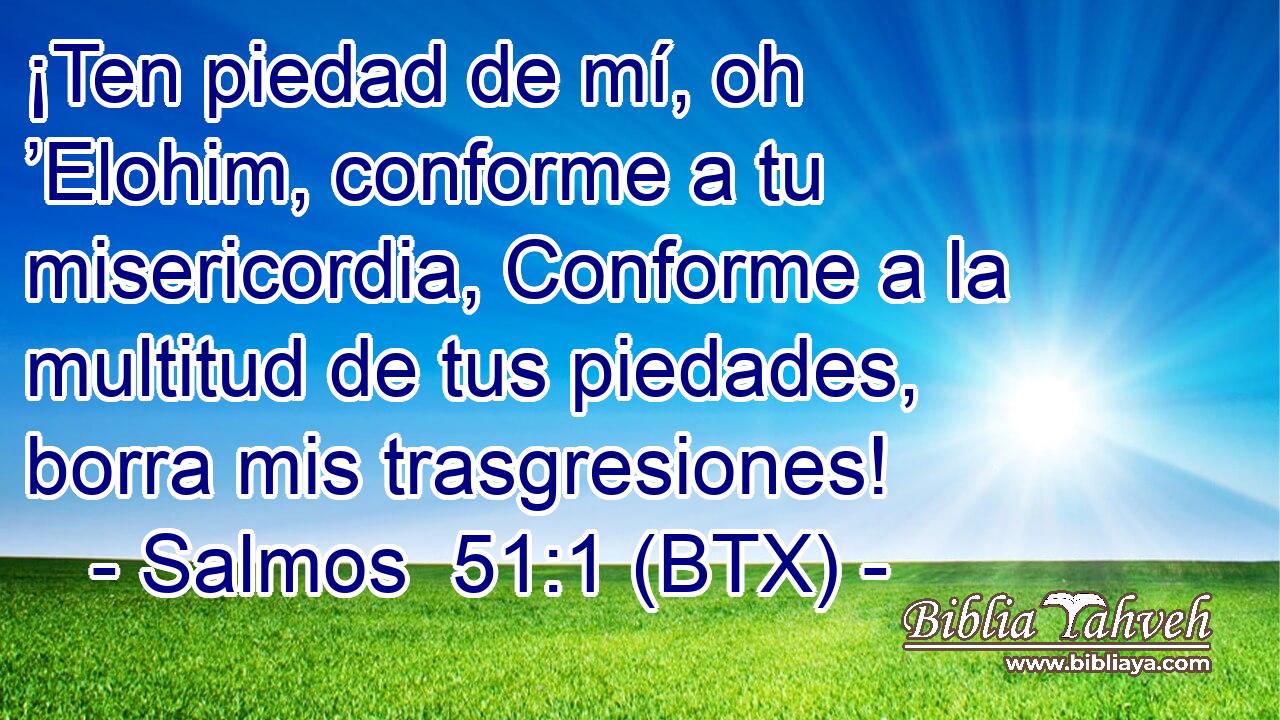 ¡Ten piedad de mí, oh ’Elohim, conforme a tu misericordia, Conforme a la multitud de tus piedades, borra mis trasgresiones!