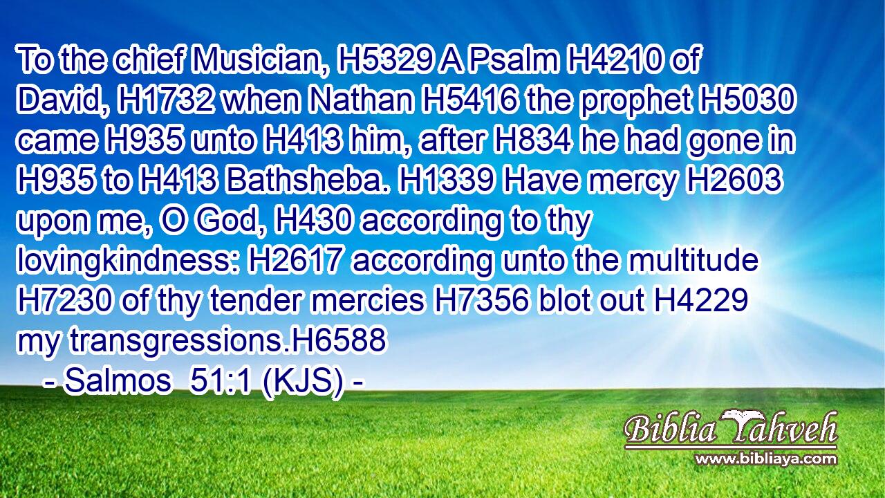 To the chief Musician, H5329 A Psalm H4210 of David, H1732 when Nathan H5416 the prophet H5030 came H935 unto H413 him, after H834 he had gone in H935 to H413 Bathsheba. H1339 Have mercy H2603 upon me, O God, H430 according to thy lovingkindness: H2617 according unto the multitude H7230 of thy tender mercies H7356 blot out H4229 my transgressions.H6588