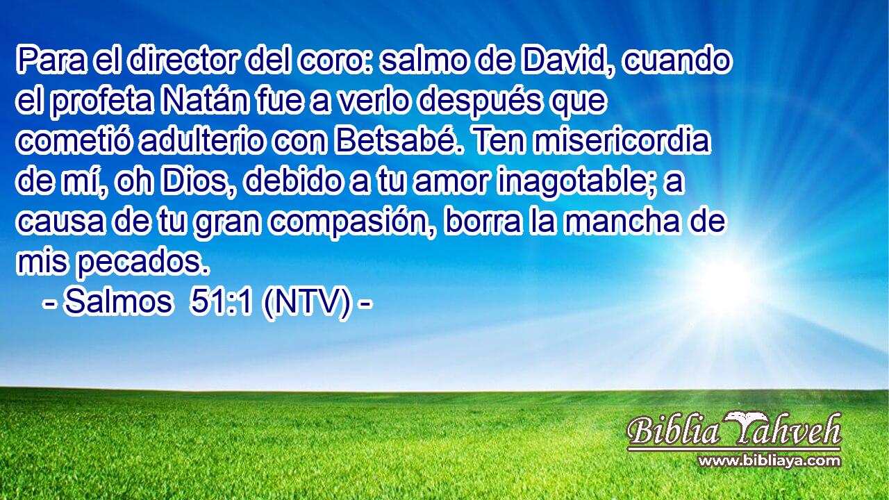 Para el director del coro: salmo de David, cuando el profeta Natán fue a verlo después que cometió adulterio con Betsabé. Ten misericordia de mí, oh Dios, debido a tu amor inagotable; a causa de tu gran compasión, borra la mancha de mis pecados.