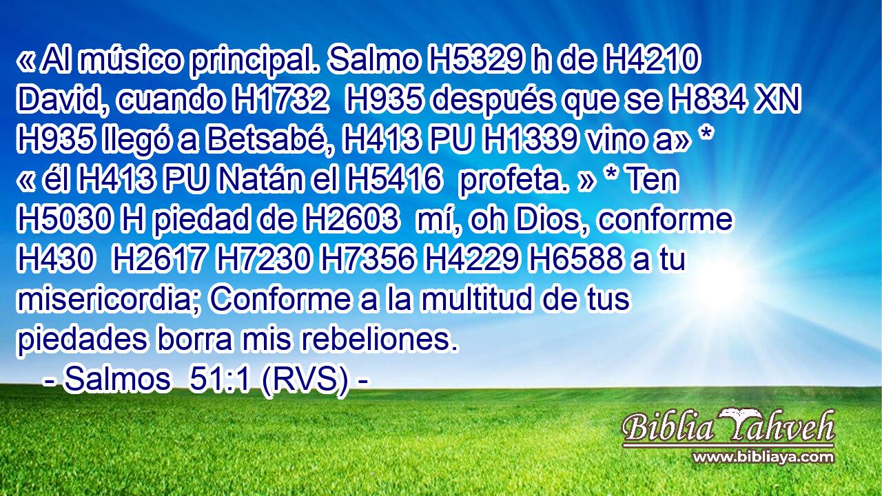 « Al músico principal. Salmo H5329 h de H4210  David, cuando H1732  H935 después que se H834 XN H935 llegó a Betsabé, H413 PU H1339 vino a» * « él H413 PU Natán el H5416  profeta. » * Ten H5030 H piedad de H2603  mí, oh Dios, conforme H430  H2617 H7230 H7356 H4229 H6588 a tu misericordia; Conforme a la multitud de tus piedades borra mis rebeliones. 