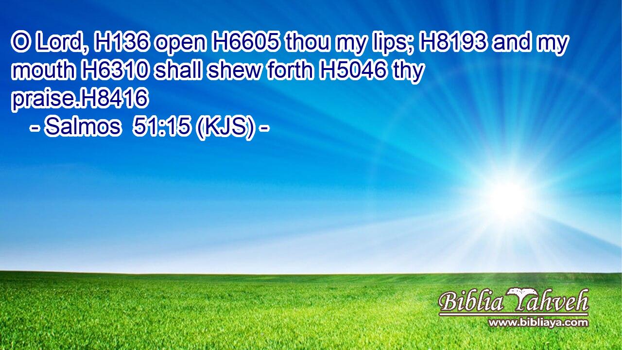O Lord, H136 open H6605 thou my lips; H8193 and my mouth H6310 shall shew forth H5046 thy praise.H8416