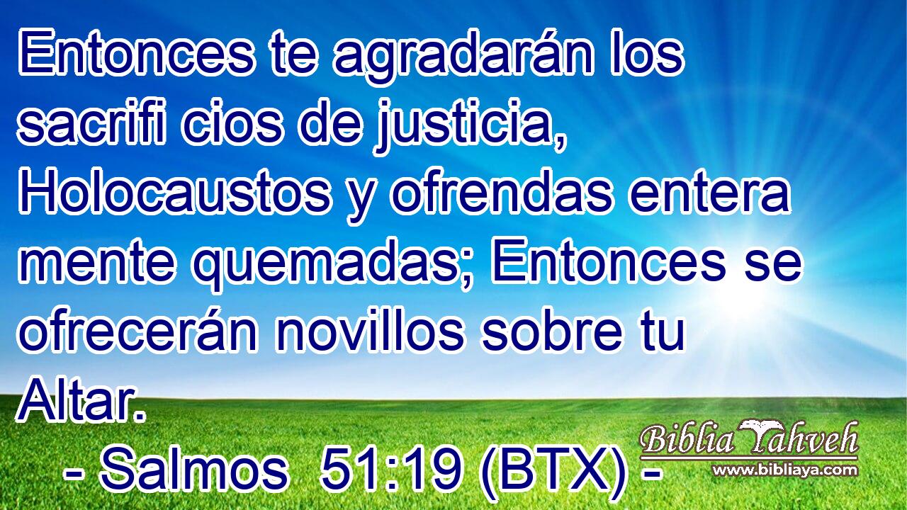 Entonces te agradarán los sacrifi cios de justicia, Holocaustos y ofrendas entera mente quemadas; Entonces se ofrecerán novillos sobre tu Altar.