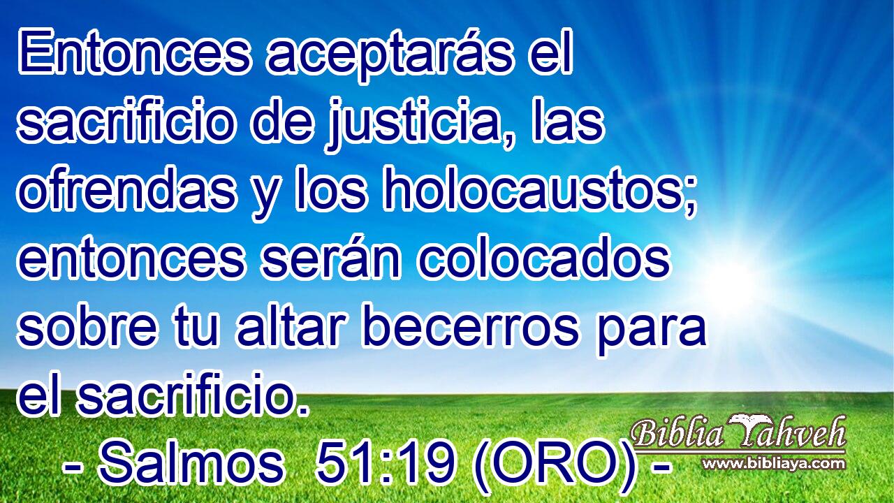  Entonces aceptarás el sacrificio de justicia, las ofrendas y los holocaustos; entonces serán colocados sobre tu altar becerros para el sacrificio. 