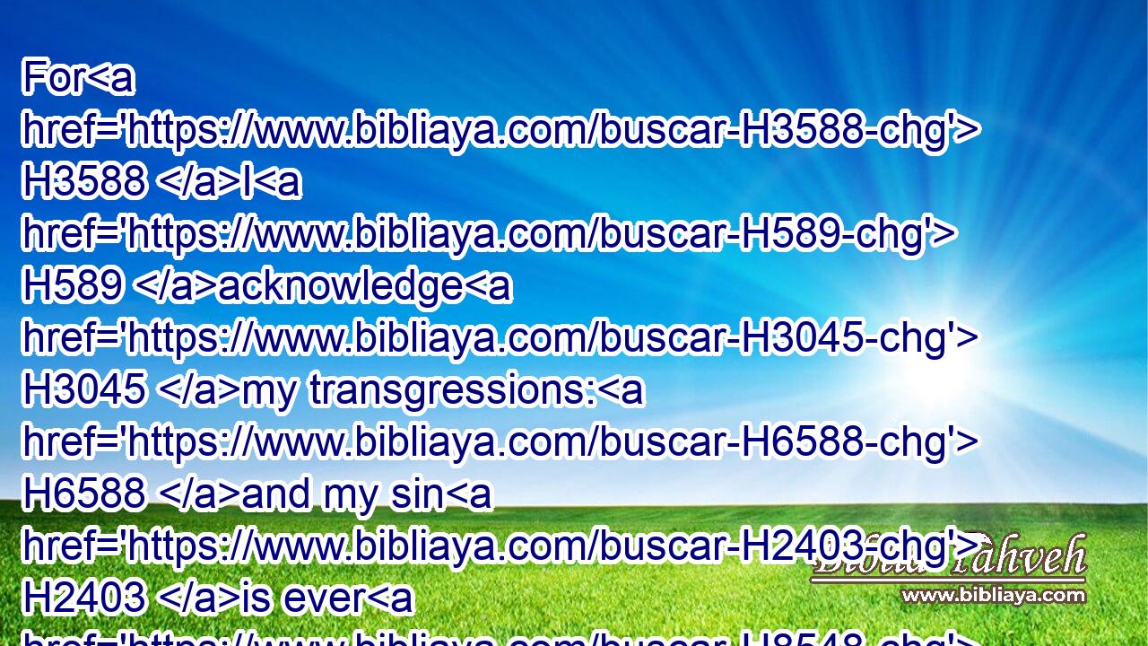 For H3588 I H589 acknowledge H3045 my transgressions: H6588 and my sin H2403 is ever H8548 before H5048 me.
