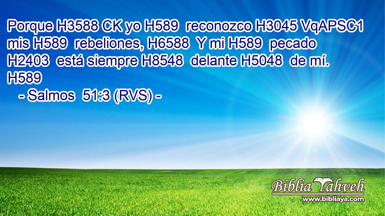 Porque H3588 CK yo H589  reconozco H3045 VqAPSC1 mis H589  rebeliones, H6588  Y mi H589  pecado H2403  está siempre H8548  delante H5048  de mí. H589  