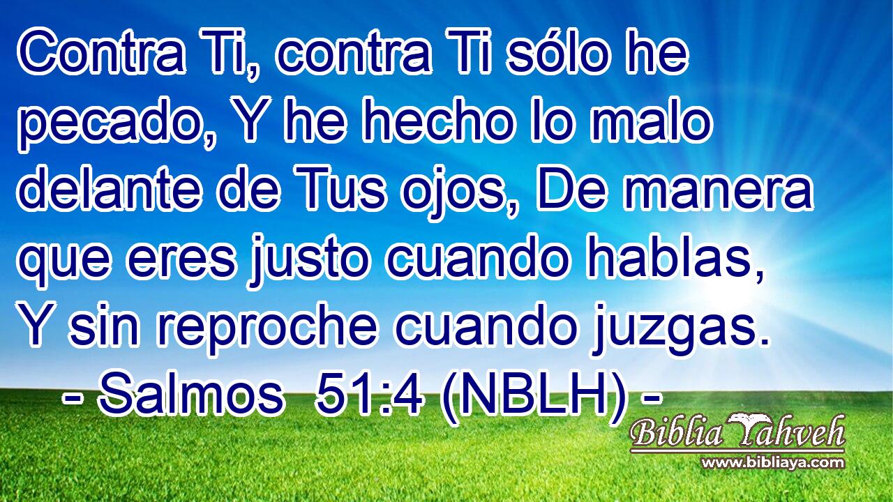  Contra Ti, contra Ti sólo he pecado, Y he hecho lo malo delante de Tus ojos, De manera que eres justo cuando hablas, Y sin reproche cuando juzgas. 